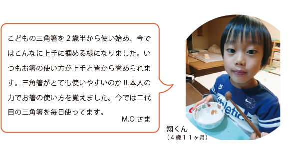 こどもの三角箸を2歳半から使い始め、今ではこんなに上手に掴める様になりました。いつもお箸の使い方が上手と皆から誉められます。三角箸がとても使いやすいのか!!本人の力でお箸の使い方を覚えました。今では二代目の三角箸を毎日使ってます。M.Oさま