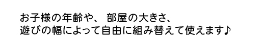 お子様の年齢や、部屋の大きさ、遊びの幅によって自由に組み替えて使えます♪