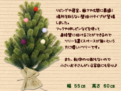 リビングや寝室、廊下や玄関に最適<BR>場所を取らない壁掛けタイプが登場しました!フックや押しピンなどを使って、直接壁に掛けることができるのでツリーを置くスペースが無いという方に嬉しいツリーです。また、転倒の心配もないので、小さいお子さんがいる家庭にも安心♪